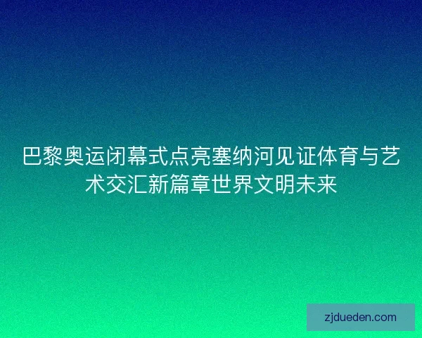 巴黎奥运闭幕式点亮塞纳河见证体育与艺术交汇新篇章世界文明未来