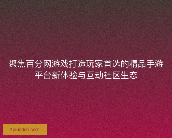 聚焦百分网游戏打造玩家首选的精品手游平台新体验与互动社区生态