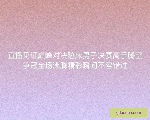 直播见证巅峰对决蹦床男子决赛高手腾空争冠全场沸腾精彩瞬间不容错过 直播见证巅峰对决蹦床男子决赛高手腾空争冠全场沸腾精彩瞬间不容错过