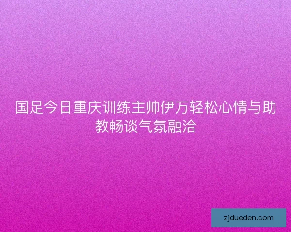 国足今日重庆训练主帅伊万轻松心情与助教畅谈气氛融洽