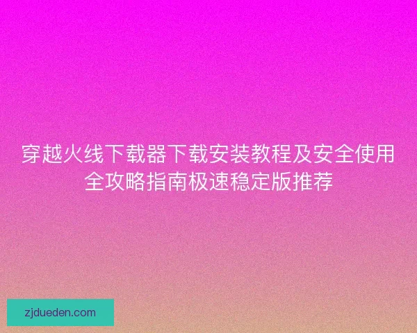 穿越火线下载器下载安装教程及安全使用全攻略指南极速稳定版推荐