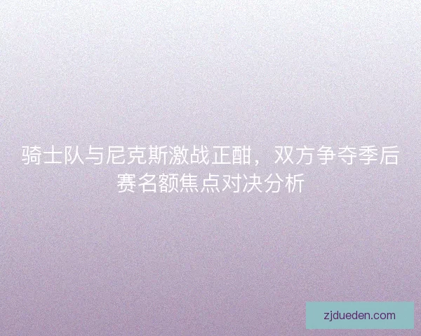 骑士队与尼克斯激战正酣，双方争夺季后赛名额焦点对决分析