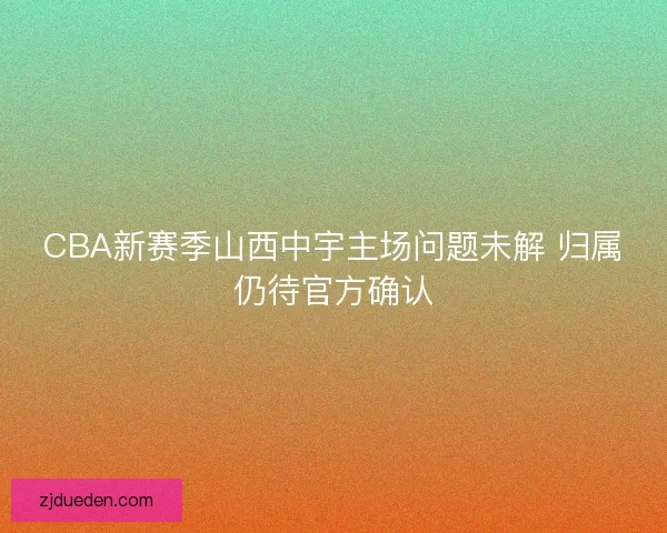 CBA新赛季山西中宇主场问题未解 归属仍待官方确认 CBA新赛季山西中宇主场问题未解 归属仍待官方确认