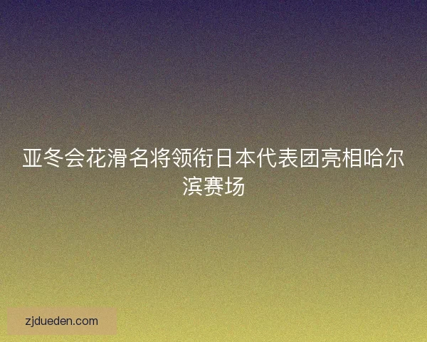亚冬会花滑名将领衔日本代表团亮相哈尔滨赛场 亚冬会花滑名将领衔日本代表团亮相哈尔滨赛场