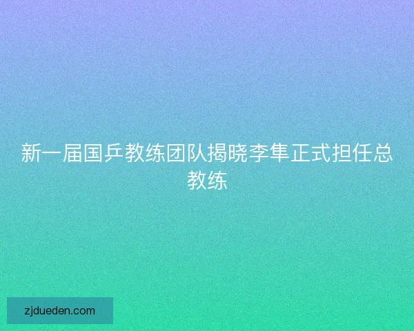 新一届国乒教练团队揭晓李隼正式担任总教练