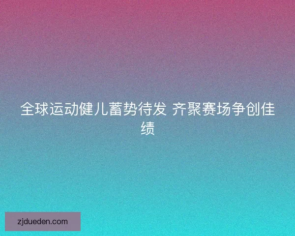 全球运动健儿蓄势待发 齐聚赛场争创佳绩