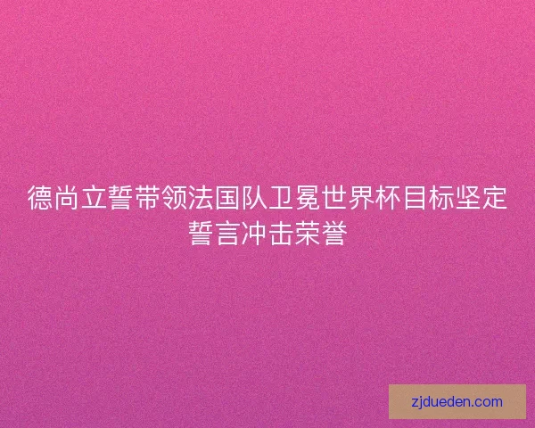 德尚立誓带领法国队卫冕世界杯目标坚定誓言冲击荣誉