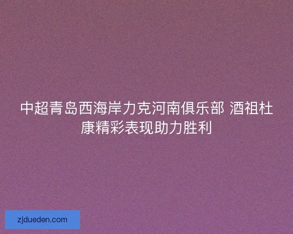 中超青岛西海岸力克河南俱乐部 酒祖杜康精彩表现助力胜利 中超青岛西海岸力克河南俱乐部 酒祖杜康精彩表现助力胜利