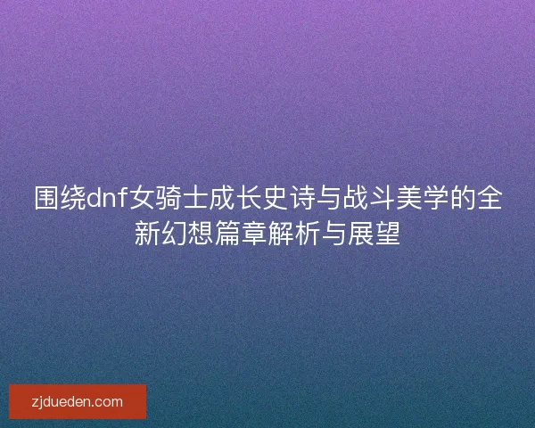 围绕dnf女骑士成长史诗与战斗美学的全新幻想篇章解析与展望