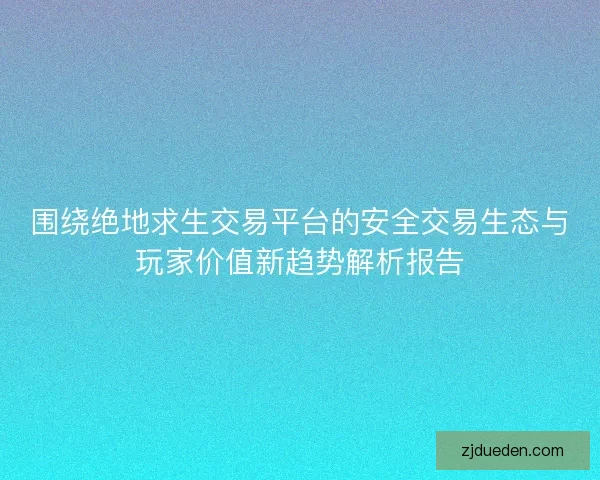 围绕绝地求生交易平台的安全交易生态与玩家价值新趋势解析报告