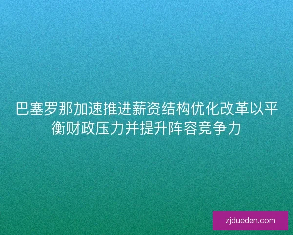 巴塞罗那加速推进薪资结构优化改革以平衡财政压力并提升阵容竞争力