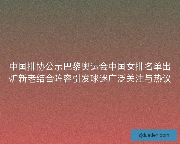 中国排协公示巴黎奥运会中国女排名单出炉新老结合阵容引发球迷广泛关注与热议
