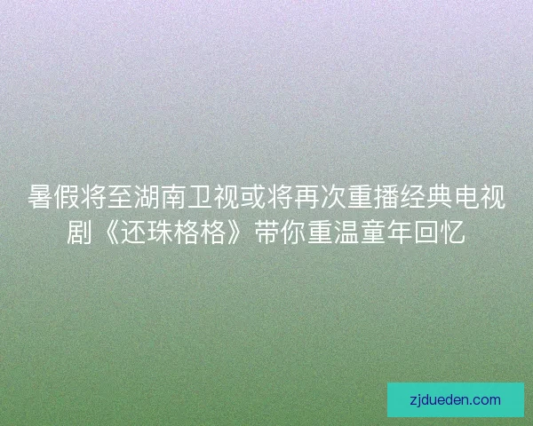 暑假将至湖南卫视或将再次重播经典电视剧《还珠格格》带你重温童年回忆