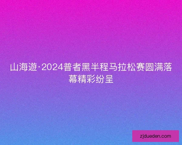 山海遊·2024普者黑半程马拉松赛圆满落幕精彩纷呈