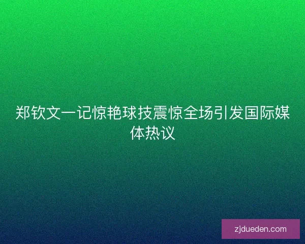 郑钦文一记惊艳球技震惊全场引发国际媒体热议