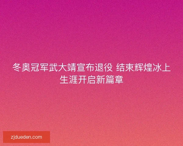 冬奥冠军武大靖宣布退役 结束辉煌冰上生涯开启新篇章 冬奥冠军武大靖宣布退役 结束辉煌冰上生涯开启新篇章